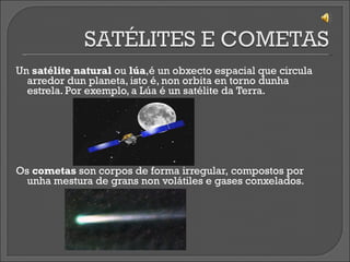 Un  satélite natural  ou  lúa ,é un obxecto espacial que circula arredor dun planeta, isto é, non orbita en torno dunha estrela.  Por exemplo, a Lúa é un satélite da Terra. Os  cometas  son corpos de forma irregular, compostos por unha mestura de grans non volátiles e gases conxelados.   