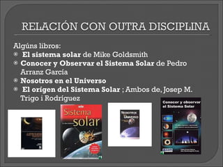 Algúns libros: El sistema solar  de Mike Goldsmith Conocer y Observar el Sistema Solar  de Pedro Arranz García Nosotros en el Universo El orígen del Sistema Solar  ; Ambos de, Josep M. Trigo i Rodríguez 