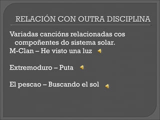 Variadas cancións relacionadas cos compoñentes do sistema solar. M-Clan – He visto una luz  Extremoduro – Puta El pescao – Buscando el sol 