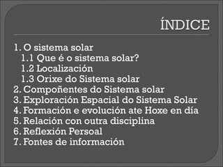 1. O sistema solar 1.1 Que é o sistema solar? 1.2 Localización 1.3 Orixe do Sistema solar 2. Compoñentes do Sistema solar 3. Exploración Espacial do Sistema Solar 4. Formación e evolución ate Hoxe en día 5. Relación con outra disciplina 6. Reflexión Persoal 7. Fontes de información 