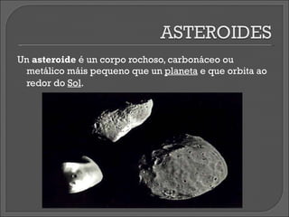 Un  asteroide  é un corpo rochoso, carbonáceo ou metálico máis pequeno que un  planeta  e que orbita ao redor do  Sol .   