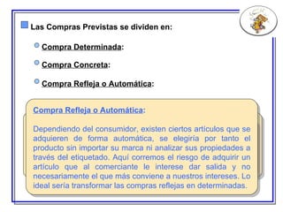 Las Compras Previstas se dividen en: Compra Determinada : E n este caso sabemos que necesitamos un producto pero no tenemos decidida la marca. Deberíamos elegir en este caso la más rentable atendiendo a nuestros propios intereses, aunque en muchas ocasiones nos decidimos por el artículo más publicitado y por tanto conocido o por aquellos artículos que estén en promoción en ese momento. Compra Concreta : Compra Refleja o Automática : Sería el tipo de compra menos susceptible a la influencia del merchandising ya que en este caso sabemos qué producto queremos y la marca que deseamos. Afecta a artículos de una marca de prestigio en la que el consumidor confía de forma incondicional. Compra Refleja o Automática :  Dependiendo del consumidor, existen ciertos artículos que se adquieren de forma automática, se elegiría por tanto el producto sin importar su marca ni analizar sus propiedades a través del etiquetado. Aquí corremos el riesgo de adquirir un artículo que al comerciante le interese dar salida y no necesariamente el que más conviene a nuestros intereses. Lo ideal sería transformar las compras reflejas en determinadas. 