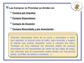 Las Compras no Previstas se dividen en: S ería el tipo de compra más irracional de todas, obedece a un deseo momentáneo e inducido. Los artículos que se adquieren en este caso poseen colores muy llamativos, un precio no muy elevado y una ubicación estratégica como en los expositores de venta de las cajas (imposible no verlos mientras esperamos cola para pagar) o en las estanterías a un nivel visual muy potente. Suelen ser alimentos aperitivos (patatas fritas, frutos secos) o dulces (chocolate, golosinas..)  Compra por Impulso : A unque se trata también de una compra basada en el impulso, en este caso viene acompañada de cierta reflexión, obedece a la necesidad de darse un capricho, las zonas de colocación son prácticamente las mismas que en el caso anterior aunque el precio de los artículos es superior (se trataría principalmente de productos excepcionales que no solemos consumir habitualmente). Compra Espontánea : S e trata de las promociones, venta por lotes, artículos de rebaja, packs de ahorro, 2x1… se localizan principalmente en las cabeceras de las góndolas,este tipo de compra es la responsable de que compremos productos que no teníamos pensado en principio adquirir y que incluso no necesitamos pero que nos llevamos sólo por el hecho de que son baratos o rentables.  Compra de Ocasión : Artículos dispuestos fuera de su zona y asociados a otros (por ejemplo, el azúcar junto al café), para recordar y sugerir al cliente que podría necesitar unos si compra los otros. También es muy habitual ver artículos objeto de compra recordada en los expositores de venta de las cajas de pago, son artículos que el consumidor suele olvidar con frecuencia (pilas, cuchillas de afeitar y similares…)  Compra Recordada y por Asociación : 