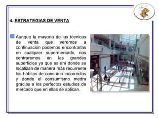 4.  ESTRATEGIAS DE VENTA Aunque la mayoría de las técnicas de venta que veremos a continuación podemos encontrarlas en cualquier supermercado, nos centraremos en las grandes superficies ya que es ahí donde se localizan de manera más recurrente los hábitos de consumo incorrectos y donde el consumismo medra gracias a los perfectos estudios de mercado que en ellas se aplican. 