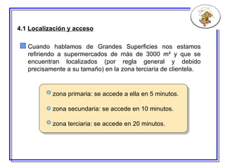 4.1  Localización y acceso Cuando hablamos de Grandes Superficies nos estamos refiriendo a supermercados de más de 3000 m² y que se encuentran localizados (por regla general y debido precisamente a su tamaño) en la zona terciaria de clientela. zona primaria: se accede a ella en 5 minutos. zona secundaria: se accede en 10 minutos. zona terciaria: se accede en 20 minutos. 