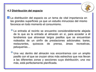4.2  Distribución del espacio La distribución del espacio es un tema de vital importancia en las grandes superficies ya que un estudio minucioso del mismo favorece en todo momento el consumismo.  La entrada al recinto se encuentra considerablemente alejada de lo que es la entrada al almacén en sí, para acceder a él tendremos que atravesar largos pasillos que se encuentran rodeados de un sinfín de prestaciones adicionales: bares, restaurantes, quioscos de prensa, áreas recreativas, peluquerías… Una vez  dentro del  almacén nos encontramos con un amplio pasillo con el que se cruzan otros más estrechos que nos llevan a las diferentes zonas y secciones cuya distribución ,  una vez más ,  está perfectamente planificada. 