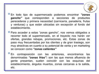 En todo tipo de supermercado podemos encontrar  “zonas gancho”  que corresponden a  secciones de  productos perecederos  y  primera necesidad (carnicería, panadería, frutas y verduras) y que están ubicadas sin excepción al fondo del establecimiento.   Para acceder a estas “zonas gancho”, nos vemos obligados a recorrer todo el supermercado, en el trayecto nos harán ver ofertas, grandes rebajas, promociones, etc. Estas zonas de paso muy frecuentadas por los clientes y de gran trasiego, son muy atractivas en cuanto a su potencial de venta y en marketing se conocen como  “zonas calientes” En contraposición con las anteriores, encontramos las denominadas  “zonas frías”:  son las que menos afluencia de gente presentan, suelen coincidir con las esquinas del establecimiento, ángulos muertos, zonas cercanas a la salida, etc.   