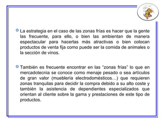 La estrategia en el caso de las zonas frías es hacer que la gente las frecuente, para ello, o bien las ambientan de manera espectacular para hacerlas más atractivas o bien colocan productos de venta fija como puede ser la comida de animales o la sección de vinos. También es frecuente encontrar en las “zonas frías” lo que en mercadotecnia se conoce como menaje pesado o sea artículos de gran valor (mueblería electrodomésticos…) que requieren zonas tranquilas para decidir la compra debido a su alto coste y también la asistencia de dependientes especializados que orientan al cliente sobre la gama y prestaciones de este tipo de productos. 