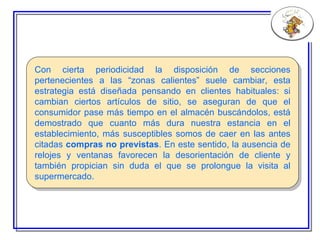 C on cierta periodicidad la disposición de secciones pertenecientes a las “zonas calientes” suele cambiar, esta estrategia está diseñada pensando en clientes habituales: si cambian ciertos artículos de sitio, se aseguran de que el consumidor pase más tiempo en el almacén buscándolos, está demostrado que cuanto más dura nuestra estancia en el establecimiento, más susceptibles somos de caer en las antes citadas  compras no previstas . En este sentido, la ausencia de relojes y ventanas favorecen la desorientación de cliente y también propician sin duda el que se prolongue la visita al supermercado. 