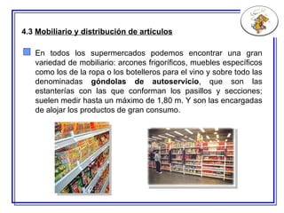 4.3  Mobiliario y distribución de artículos En todos los supermercados podemos encontrar una gran variedad de mobiliario: arcones frigoríficos, muebles específicos como los de la ropa o los botelleros para el vino y sobre todo las denominadas  góndolas de autoservicio , que son las estanterías con las que conforman los pasillos y secciones; suelen medir hasta un máximo de 1,80 m. Y son las encargadas de alojar los productos de gran consumo. 