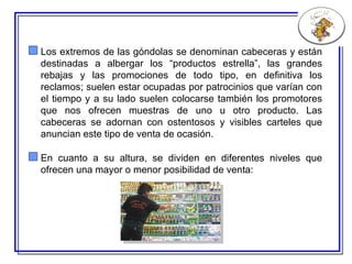 Los extremos de las góndolas se denominan cabeceras y están destinadas a albergar los “productos estrella”, las grandes rebajas y las promociones de todo tipo, en definitiva los reclamos; suelen estar ocupadas por patrocinios que varían con el tiempo y a su lado suelen colocarse también los promotores que nos ofrecen muestras de uno u otro producto. Las cabeceras se adornan con ostentosos y visibles carteles que anuncian este tipo de venta de ocasión.  En cuanto a su altura, se dividen en diferentes niveles que ofrecen una mayor o menor posibilidad de venta:  