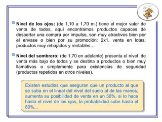 Existen estudios que aseguran que un producto al que se suba en el lineal del nivel del suelo al de las manos, aumenta su posibilidad de venta en un 50%, si lo hace hasta el nivel de los ojos, la probabilidad sube hasta el 80%... Nivel del sombrero:  (de 1,70 en adelante) presenta el nivel  de venta más bajo de todos y se destina a productos o bien muy llamativos o simplemente para existencias de seguridad (productos repetidos en otros niveles). Nivel de los ojos:  (de 1,10 a 1,70 m.) tiene el mejor valor de venta de todos, aquí encontramos productos capaces de despertar una compra por impulso, son muy atractivos bien por el envase o bien por su promoción: 2x1, venta en lotes, productos muy rebajados y rentables… 