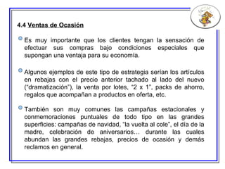 4.4  Ventas de Ocasión Algunos ejemplos de este tipo de estrategia serían los artículos en rebajas con el precio anterior tachado al lado del nuevo (“dramatización”), la venta por lotes ,  “2 x 1”, packs de ahorro, regalos que acompañan a productos en oferta, etc. También son muy comunes las campañas estacionales y conmemoraciones puntuales de todo tipo en las grandes superficies: campañas de navidad, “la vuelta al cole”, el día de la madre, celebración de aniversario s … durante las cuales abundan las grandes rebajas, precios de ocasión y demás reclamos en general. Es muy importante que los clientes tengan la sensación de efectuar sus compras bajo condiciones especiales que supongan una ventaja para su economía. 