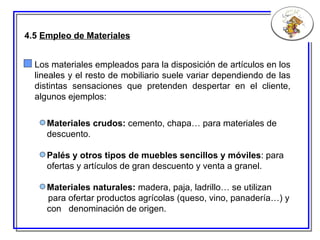 4.5  Empleo de Materiales Los materiales empleados para la disposición de artículos en los lineales y el resto de mobiliario suele variar dependiendo de las distintas sensaciones que pretenden despertar en el cliente, algunos ejemplos: Materiales crudos:  cemento, chapa… para materiales de descuento. Palés y otros tipos de muebles sencillos y móviles : para ofertas y artículos de gran descuento y venta a granel. Materiales naturales:  madera, paja, ladrillo… se utilizan para ofertar productos agrícolas (queso, vino, panadería…) y con  denominación de origen. 