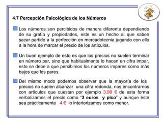 4.7  Percepción Psicológica de los Números Del mismo modo podemos observar que la mayoría de los  precios no suelen alcanzar  una cifra redonda,  nos  encontrarnos con artículos que cuestan por ejemplo  3,99   €  de esta forma verbalizamos el precio como “ 3   euros  y pico ” y aunque éste sea prácticamente  4 €   lo interiorizamos como menor. Un buen ejemplo de esto es que los precios no suelen terminar en número par, sino que  habitualmente lo hacen  en cifra impar, esto se debe a que percibimos los números impares como más bajos que los pares. Los números son percibidos de manera diferente dependiendo de su grafía y propiedades, este es un hecho al que saben sacar partido a la perfección en mercadotecnia jugando con ello a la hora de  marcar el  precio  de  los artículos. 