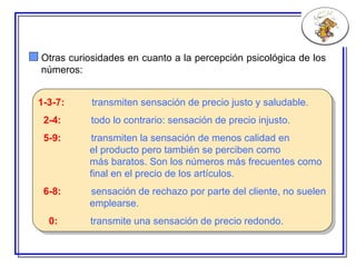 1-3-7:   transmiten sensación de precio justo y saludable. 2-4:   todo lo contrario:  sensación de precio injusto. 5-9:   transmiten la sensación de menos calidad en  el producto   pero también se perciben como  más baratos. Son los   números más frecuentes  como final en el precio de los artículos. 6-8:   sensación de rechazo por parte del cliente, no suelen emplearse. 0:   transmite una sensación de precio redondo. Otras curiosidades en cuanto a la percepción psicológica de los números: 