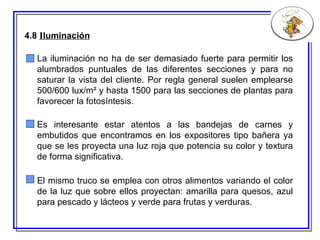 4.8  I luminación El mismo truco se emplea con otros alimentos variando el color de la luz que sobre ellos proyectan: amarilla para quesos, azul para pescado y lácteos y verde para frutas y verduras. Es interesante estar atentos a las bandejas de carnes y embutidos que encontramos en los expositores tipo bañera ya que se les proyecta una luz roja que potencia su color y textura de forma significativa. La iluminación no ha de ser demasiado fuerte para permitir los alumbrados puntuales de las diferentes secciones y para no saturar la vista del cliente. Por regla general suelen emplearse 500/600 lux/m² y hasta 1500 para las secciones de plantas para favorecer la fotosíntesis. 