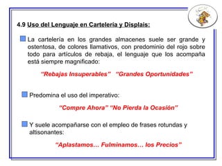 4.9  Uso del Lenguaje en Cartelería y Displais: La cartelería en los grandes almacenes suele ser grande y ostentosa, de colores llamativos, con predominio del rojo sobre todo para artículos de rebaja, el lenguaje que los acompaña está siempre magnificado: “ Rebajas Insuperables”  “Grandes Oportunidades” Y suele acompañarse con el empleo de frases rotundas y altisonantes: “ Aplastamos… Fulminamos… los Precios” Predomina el uso del imperativo: “ Compre Ahora” “No Pierda la Ocasión” 
