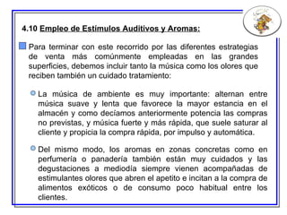 4.10  Empleo de Estímulos Auditivos y Aromas: Para terminar con este recorrido por las diferentes estrategias de venta más comúnmente empleadas en las grandes superficies, debemos  incluir  tanto la música como los olores  que reciben también un cuidado tratamiento: Del mismo modo, los aromas en zonas concretas como en perfumería o panadería también están muy cuidados y las degustaciones a mediodía siempre vienen acompañadas de estimulantes olores que abren el apetito e incitan a la compra de alimentos exóticos o de consumo poco habitual entre los clientes. La música de ambiente es muy importante: alternan entre música suave y lenta que favorece la mayor estancia en el almacén y como decíamos anteriormente potencia las compras no previstas, y música fuerte y más rápida, que suele saturar al cliente y propicia la compra rápida, por impulso y automática. 