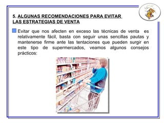 5.  ALGUNAS RECOMENDACIONES PARA EVITAR  LAS ESTRATEGIAS DE VENTA   Evitar que nos afecten en exceso las técnicas de venta  es relativamente fácil, basta con seguir unas sencillas pautas y mantenerse firme ante las tentaciones que pueden surgir en este tipo de supermercados, veamos algunos consejos prácticos: 