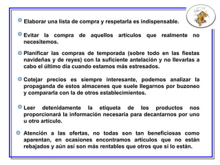 Elaborar una lista de compra y respetarla es indispensable. Evitar la compra de aquellos artículos que realmente no necesitemos. Planificar las compras de temporada (sobre todo en las fiestas navideñas y de reyes) con la suficiente antelación y no llevarlas a cabo el último día cuando estamos más estresados. Cotejar precios es siempre interesante, podemos analizar la propaganda de estos almacenes que suele llegarnos por buzoneo y compararla con la de otros establecimientos. Leer detenidamente la etiqueta de los productos nos proporcionará la información necesaria para decantarnos por uno u otro artículo. Atención a las ofertas, n o todas son tan beneficiosas como aparentan, en ocasiones encontramos artículos que no están rebajados y aún así son más rentables que otros que sí lo están. 