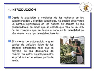 1.  INTRODUCCIÓN Desde la aparición a mediados de los ochenta de los supermercados y grandes superficies, ha podido observarse un cambio significativo en los hábitos de compra de los consumidores, de modo que se calcula que más de un 50% de las compras que se llevan a cabo en la actualidad se efectúan en este tipo de establecimiento. El sistema de autoservicio y gran surtido de artículos típico de los grandes almacenes hace que la mayoría de las decisiones de compra en estos establecimientos se produzca en el mismo punto de venta.  