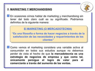 2.  MARKETING Y MERCHANDISING El MARKETING (O MERCADOT E CNIA)   “ E s una filosofía o forma de hacer negocios a través de la satisfacción de las necesidades y requerimientos de los clientes” En ocasiones oímos hablar de marketing y merchandising sin tener del todo claro cuál es su significado. Podríamos definirlos de la siguiente manera: Como vemos el marketing considera una variable activa al consumidor en todos sus estudios aunque no debemos perder de vista el hecho de que  la mercadotecnia es una estrategia de negocios de empresa y que como tal, únicamente persigue el logro de valor para el comerciante a través del aumento de las ventas.   