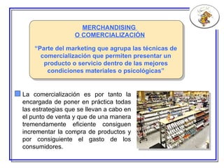 MERCHANDISING  O COMERCIALIZACIÓN “ P arte del marketing que agrupa las técnicas de comercialización que permiten presentar un producto o servicio dentro de las mejores condiciones materiales o psicológicas” La comercialización es por tanto la encargada de poner en práctica todas las estrategias que se llevan a cabo en el punto de venta y que de una manera tremendamente eficiente consiguen incrementar la compra de productos y por consiguiente el gasto de los consumidores. 