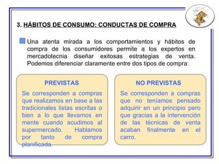 3.  HÁBITOS DE CONSUMO:  CONDUCTAS  DE COMPRA Se corresponden a compras que realizamos en base a las tradicionales listas escritas o bien a lo que llevamos en mente cuando acudimos al supermercado.   Hablamos por tanto de compra planificada. Se corresponden a compras que no teníamos pensado adquirir en un principio pero que gracias a la intervención de las técnicas de venta acaban finalmente en el carro. PREVISTAS NO PREVISTAS Una atenta mirada a los comportamientos y hábitos de compra de los consumidores permite a los expertos en mercadotecnia diseñar exitosas estrategias de venta. Podemos diferenciar claramente entre dos tipos de compra: 