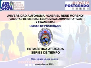 UNIVERSIDAD AUTONOMA “GABRIEL RENE MORENO” FACULTAD DE CIENCIAS ECONOMICAS ADMINISTRATIVAS  Y FINANCIERAS UNIDAD DE POSTGRADO   ESTADÍSTICA APLICADA SERIES DE TIEMPO Msc. Edgar López Loaiza noviembre de 2009 