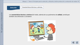 TIC
aplicadas
a
la
Educación Bloque 1 – Tema 4: Principios para la selección, utilización, diseño-producción y evaluación de medios TIC
Selección Características técnicas y sémicas
Las características técnicas y sémicas del medio, además de sus parámetros de calidad, constituyen
también otra dimensión a considerar.
 