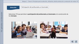 TIC
aplicadas
a
la
Educación Bloque 1 – Tema 4: Principios para la selección, utilización, diseño-producción y evaluación de medios TIC
Selección Participación del profesorado y el alumnado
Seleccionar TIC que permitan la participación del profesorado y el alumnado en la construcción de
los mensajes.
 