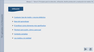 TIC
aplicadas
a
la
Educación Bloque 1 – Tema 4: Principios para la selección, utilización, diseño-producción y evaluación de medios TIC
Utilización
 Cualquier tipo de medio = recurso didáctico
 Base del aprendizaje
 El profesor como elemento más significativo
 Plantear para quién, cómo y para qué
 Contexto complejo
 Los medios y la realidad
 