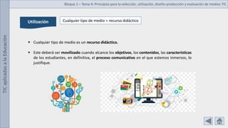 TIC
aplicadas
a
la
Educación Bloque 1 – Tema 4: Principios para la selección, utilización, diseño-producción y evaluación de medios TIC
Utilización Cualquier tipo de medio = recurso didáctico
 Cualquier tipo de medio es un recurso didáctico.
 Este deberá ser movilizado cuando alcance los objetivos, los contenidos, las características
de los estudiantes, en definitiva, el proceso comunicativo en el que estemos inmersos, lo
justifique.
 