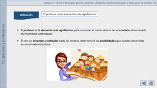 TIC
aplicadas
a
la
Educación Bloque 1 – Tema 4: Principios para la selección, utilización, diseño-producción y evaluación de medios TIC
Utilización El profesor como elemento más significativo
 El profesor es el elemento más significativo para concretar el medio dentro de un contexto determinado
de enseñanza-aprendizaje.
 Él con sus creencias y actitudes hacia los medios, determinará las posibilidades que puedan desarrollar
en el contexto educativo.
 