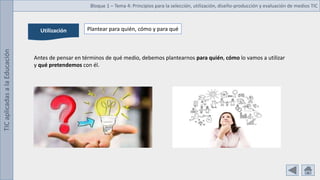 TIC
aplicadas
a
la
Educación Bloque 1 – Tema 4: Principios para la selección, utilización, diseño-producción y evaluación de medios TIC
Utilización Plantear para quién, cómo y para qué
Antes de pensar en términos de qué medio, debemos plantearnos para quién, cómo lo vamos a utilizar
y qué pretendemos con él.
 
