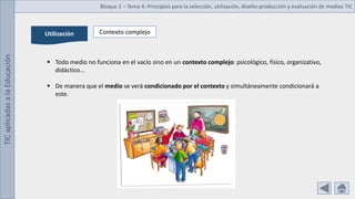 TIC
aplicadas
a
la
Educación Bloque 1 – Tema 4: Principios para la selección, utilización, diseño-producción y evaluación de medios TIC
Utilización Contexto complejo
 Todo medio no funciona en el vacío sino en un contexto complejo: psicológico, físico, organizativo,
didáctico...
 De manera que el medio se verá condicionado por el contexto y simultáneamente condicionará a
este.
 