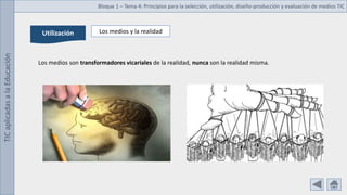 TIC
aplicadas
a
la
Educación Bloque 1 – Tema 4: Principios para la selección, utilización, diseño-producción y evaluación de medios TIC
Utilización Los medios y la realidad
Los medios son transformadores vicariales de la realidad, nunca son la realidad misma.
 