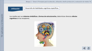 TIC
aplicadas
a
la
Educación Bloque 1 – Tema 4: Principios para la selección, utilización, diseño-producción y evaluación de medios TIC
Utilización Desarrollo de habilidades cognitivas específicas
Los medios por sus sistemas simbólicos y formas de estructurarlos, determinan diversos efectos
cognitivos en los receptores.
 