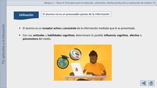 TIC
aplicadas
a
la
Educación Bloque 1 – Tema 4: Principios para la selección, utilización, diseño-producción y evaluación de medios TIC
Utilización El alumno no es un procesador pasivo de la información
 El alumno es un receptor activo y consciente de la información mediada que le es presentada.
 Con sus actitudes y habilidades cognitivas determinará la posible influencia cognitiva, afectiva o
psicomotora del medio.
 