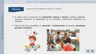TIC
aplicadas
a
la
Educación Bloque 1 – Tema 4: Principios para la selección, utilización, diseño-producción y evaluación de medios TIC
Utilización Conjunción de componentes internos y externos
 El medio como la conjunción de componentes internos y externos: sistemas simbólicos,
elementos semánticos de organización de los contenidos, componentes pragmáticos de
utilización...
 Cada uno de ellos susceptibles, en interacción e individualmente, de provocar aprendizajes
generales y específicos.
 