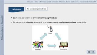 TIC
aplicadas
a
la
Educación Bloque 1 – Tema 4: Principios para la selección, utilización, diseño-producción y evaluación de medios TIC
Utilización No cambios significativos
 Los medios por sí solos no provocan cambios significativos.
 No afectan en la educación, en general, ni en los procesos de enseñanza-aprendizaje, en particular.
 