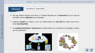 TIC
aplicadas
a
la
Educación Bloque 1 – Tema 4: Principios para la selección, utilización, diseño-producción y evaluación de medios TIC
Utilización No existe el “supermedio”
 No hay medios mejores que otros, su utilidad depende de la interacción de una serie de
variables y de los objetivos que se persigan.
 Podemos preferir un medio a otro, un medio puede ser más fácil de utilizar que otro o
estar más disponible.
 La complementariedad e interacción de medios debe ser un principio y estrategia a utilizar
por los profesores.
 