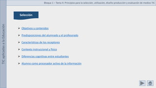 TIC
aplicadas
a
la
Educación Bloque 1 – Tema 4: Principios para la selección, utilización, diseño-producción y evaluación de medios TIC
Selección
 Objetivos y contenidos
 Predisposiciones del alumnado y el profesorado
 Características de los receptores
 Contexto instruccional y físico
 Diferencias cognitivas entre estudiantes
 Alumno como procesador activo de la información
 