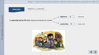 TIC
aplicadas
a
la
Educación Bloque 1 – Tema 4: Principios para la selección, utilización, diseño-producción y evaluación de medios TIC
Selección
La selección de las TIC debe hacerse teniendo en cuenta
objetivos
contenidos
alcanzar
transmitir
Objetivos y contenido
 