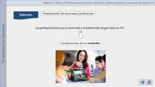 TIC
aplicadas
a
la
Educación Bloque 1 – Tema 4: Principios para la selección, utilización, diseño-producción y evaluación de medios TIC
Selección Predisposición del alumnado y profesorado
Las predisposiciones que el alumnado y el profesorado tengan hacia las TIC
Condicionantes de los resultados
 