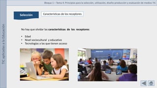 TIC
aplicadas
a
la
Educación Bloque 1 – Tema 4: Principios para la selección, utilización, diseño-producción y evaluación de medios TIC
Selección Características de los receptores
No hay que olvidar las características de los receptores:
• Edad
• Nivel sociocultural y educativo
• Tecnologías a las que tienen acceso
 