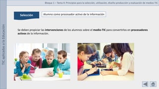 TIC
aplicadas
a
la
Educación Bloque 1 – Tema 4: Principios para la selección, utilización, diseño-producción y evaluación de medios TIC
Selección Alumno como procesador activo de la información
Se deben propiciar las intervenciones de los alumnos sobre el medio-TIC para convertirlos en procesadores
activos de la información.
 