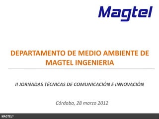 DEPARTAMENTO DE MEDIO AMBIENTE DE
             MAGTEL INGENIERIA

          II JORNADAS TÉCNICAS DE COMUNICACIÓN E INNOVACIÓN


                         Córdoba, 28 marzo 2012

MAGTEL®
 