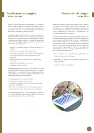 Planificación estratégica                                                       Prevención de riesgos
de territorios                                                                              laborales


 IngeCon concibe la Planificación Estratégica de Territorios     Por ley, las empresas deben adaptarse a la nueva normativa
 como un plan para la acción a medio-largo plazo basado          en materia de prevención de riesgos laborales. En
 en el consenso. Definimos, priorizamos, impulsamos y            concordancia con la política de orientación al cliente de
 ejecutamos acciones y proyectos estratégicos concretos          nuestra empresa, aportamos soluciones de consultoría
 dentro de la cooperación público-privada.                       para la elaboración de proyectos en esta materia a las
                                                                 empresas que precisen reciclarse.
 La dilatada experiencia de nuestra empresa en este campo,
 refrendada por la participación en más de sesenta planes        En IngeCon prestamos asesoramiento y apoyo a las
 estratégicos en numerosos municipios y comarcas dentro          empresas para una correcta ejecución de sus obligaciones
 y fuera de nuestro país, nos lleva a apostar decididamente      preventivas, con el fin de mejorar su gestión, reducir costes,
 por la Planificación Estratégica para los Territorios como      disminuir la siniestralidad y evitar sanciones y multas. Para
 herramienta de gestión que:                                     este cometido, IngeCon lleva a cabo formación, asistencia
                                                                 técnica y promoción del cumplimiento de la normativa de
  • Identifica e impulsa el papel de la Administración en el     prevención de riesgos. Nuestro servicio de consultoría en
    territorio.                                                  materia de prevención de riesgos laborales dispone de
  • Facilita la comunicación y la colaboración.                  tres acciones fundamentales.
  • Estimula la participación y la cohesión de la ciudadanía.
                                                                 • Diseño y difusión de campañas de sensibilización en
  • Acomoda intereses divergentes persiguiendo el
                                                                   materia de prevención de riesgos.
    consenso.
  • Garantiza una mejor implantación y gestión de los            • Realización de planes de formación en prevención de
    proyectos.                                                    riesgos laborales.
  • Mejora la competitividad del territorio
  • Impulsa el tejido productivo.                                • Asistencia técnica especializada.

 Nuestra metodología se adapta a las necesidades de cada
 cliente manteniendo altos parámetros de rigor y calidad.
 IngeCon pone a su disposición recursos técnicos y humanos
 multidisciplinares, que abarcan y lideran los distintos hitos
 metodológicos de un plan estratégico:

 • Análisis y diagnóstico socioeconómico
 • Planteamiento de escenarios futuros
 • Formulación, valoración y priorización de objetivos y
   proyectos estratégicos
 • Desarrollo de planes de comunicación y participación
 • Implantación e impulso de las acciones estratégicas.

 De igual forma, en IngeCon somos expertos en la búsqueda
 de financiación de proyectos y en el asesoramiento en
 oportunidades de inversión en el territorio.




                                                                                                                              13
 